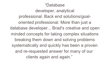 “Database developer, analytical professional. Back end solutions/goal-oriented professional. More than just a database developer... Brad's creative and open minded concepts for taking complex situations breaking them down and solving problems systematically and quickly has been a proven and re-requested answer for many of our clients again and again.”